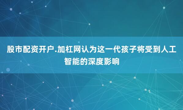 股市配资开户.加杠网认为这一代孩子将受到人工智能的深度影响