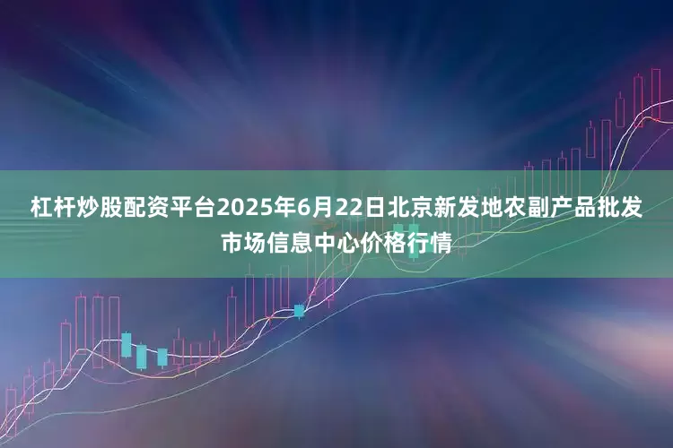 杠杆炒股配资平台2025年6月22日北京新发地农副产品批发市场信息中心价格行情