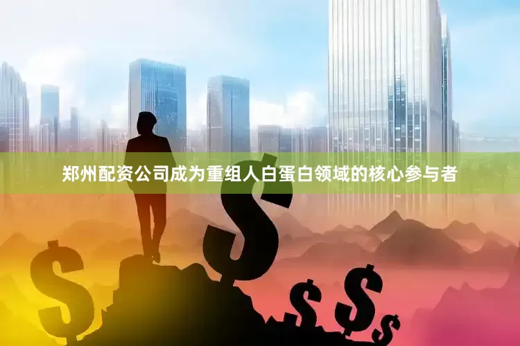 郑州配资公司成为重组人白蛋白领域的核心参与者