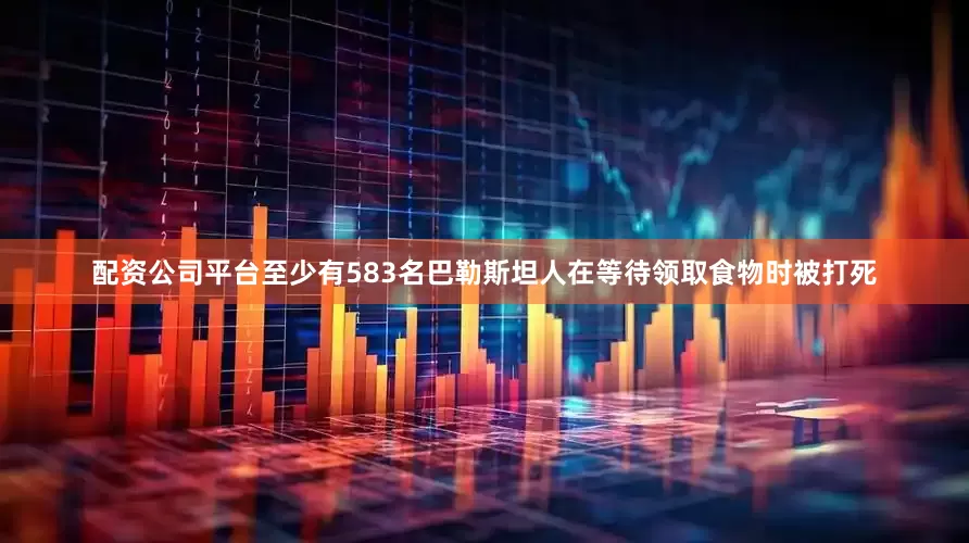 配资公司平台至少有583名巴勒斯坦人在等待领取食物时被打死