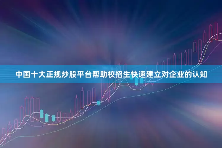 中国十大正规炒股平台帮助校招生快速建立对企业的认知