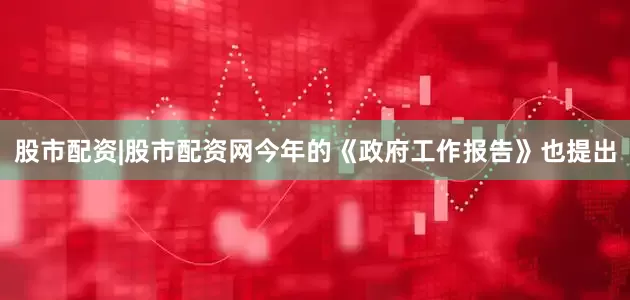 股市配资|股市配资网今年的《政府工作报告》也提出