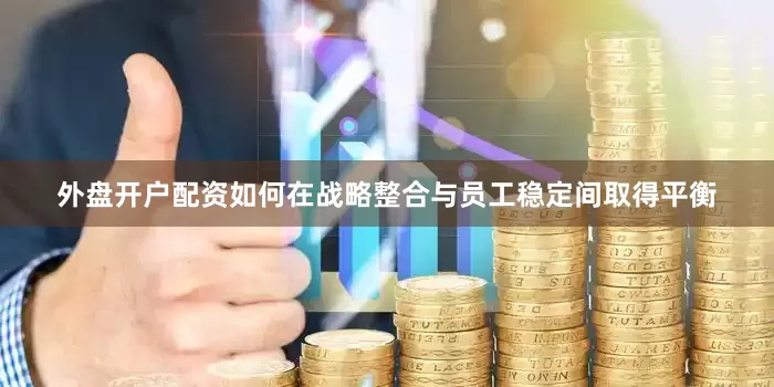 外盘开户配资如何在战略整合与员工稳定间取得平衡