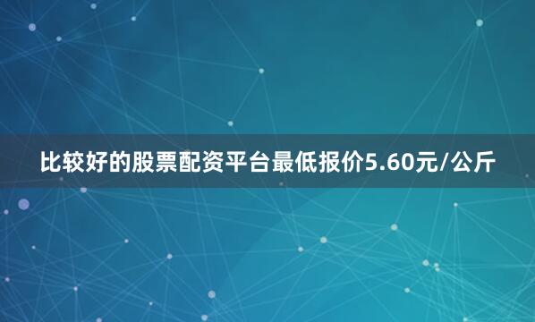 比较好的股票配资平台最低报价5.60元/公斤