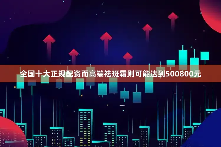 全国十大正规配资而高端祛斑霜则可能达到500800元