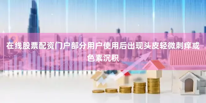 在线股票配资门户部分用户使用后出现头皮轻微刺痒或色素沉积