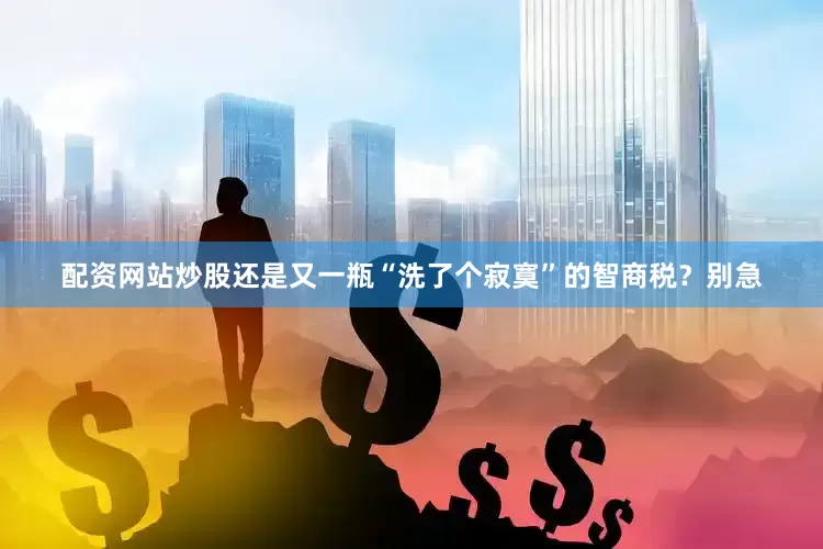 配资网站炒股还是又一瓶“洗了个寂寞”的智商税？别急