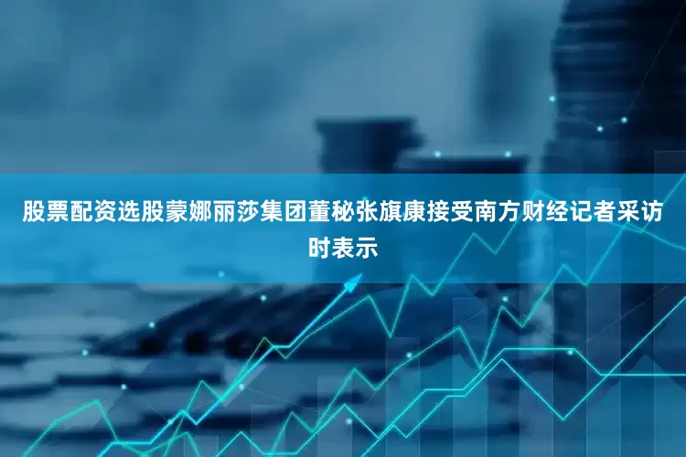股票配资选股蒙娜丽莎集团董秘张旗康接受南方财经记者采访时表示