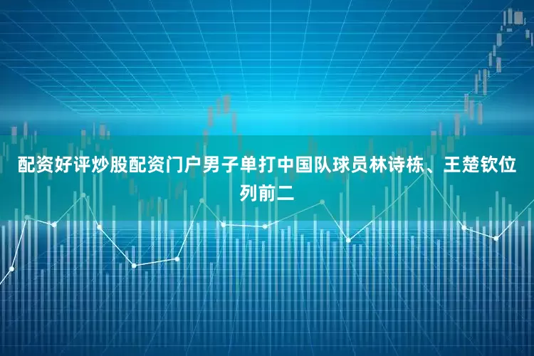 配资好评炒股配资门户男子单打中国队球员林诗栋、王楚钦位列前二