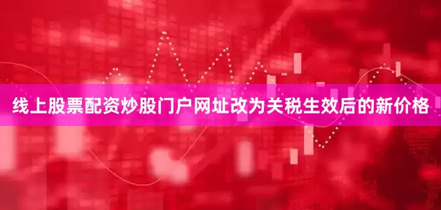 线上股票配资炒股门户网址改为关税生效后的新价格