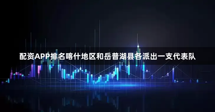 配资APP排名喀什地区和岳普湖县各派出一支代表队