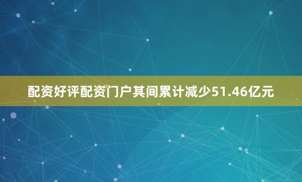 配资好评配资门户其间累计减少51.46亿元