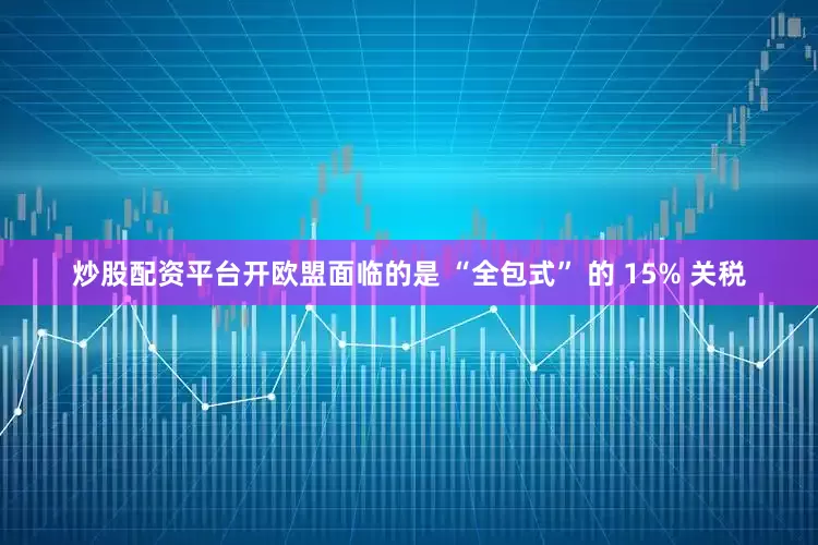 炒股配资平台开欧盟面临的是 “全包式” 的 15% 关税
