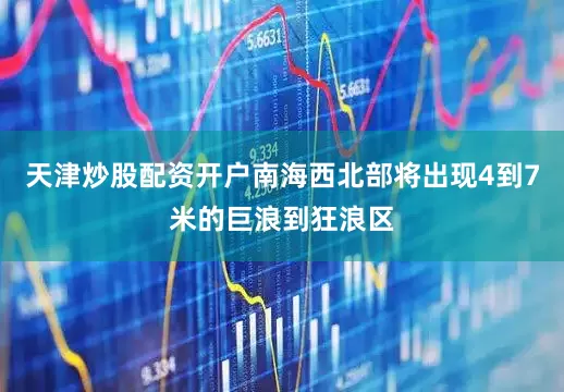 天津炒股配资开户南海西北部将出现4到7米的巨浪到狂浪区