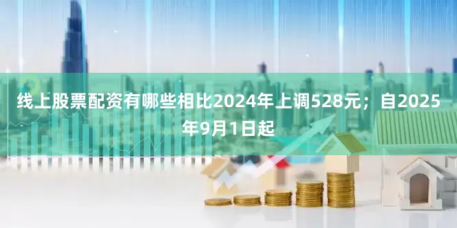 线上股票配资有哪些相比2024年上调528元；自2025年9月1日起