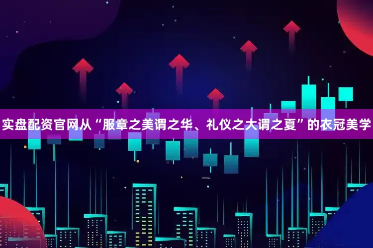 实盘配资官网从“服章之美谓之华、礼仪之大谓之夏”的衣冠美学