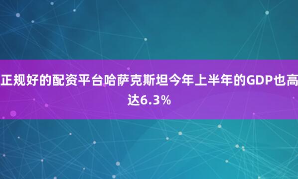 正规好的配资平台哈萨克斯坦今年上半年的GDP也高达6.3%