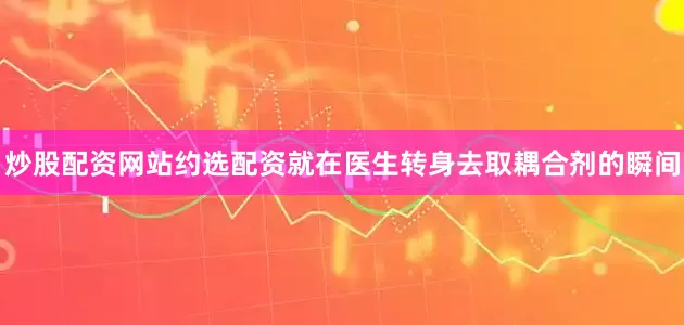 炒股配资网站约选配资就在医生转身去取耦合剂的瞬间