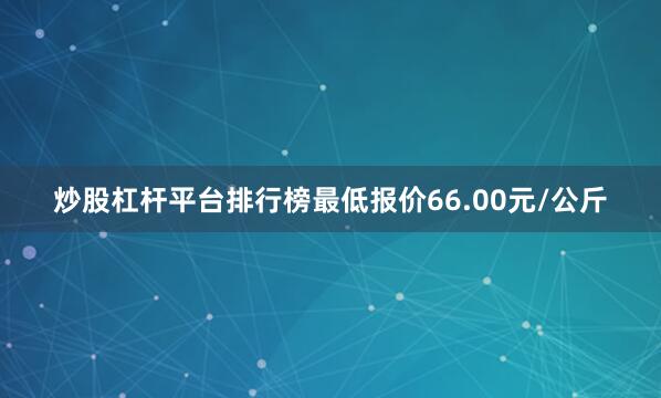 炒股杠杆平台排行榜最低报价66.00元/公斤