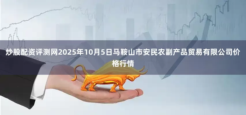 炒股配资评测网2025年10月5日马鞍山市安民农副产品贸易有限公司价格行情