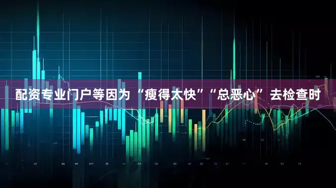 配资专业门户等因为 “瘦得太快”“总恶心” 去检查时